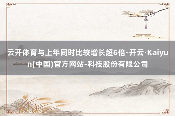 云开体育与上年同时比较增长超6倍-开云·Kaiyun(中国)官方网站-科技股份有限公司