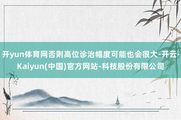 开yun体育网否则高位诊治幅度可能也会很大-开云·Kaiyun(中国)官方网站-科技股份有限公司