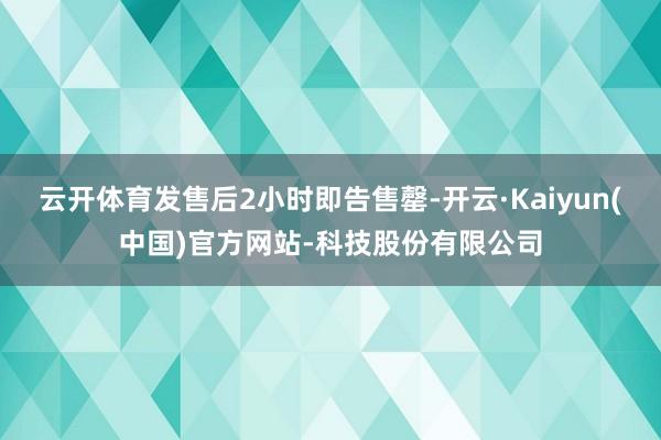 云开体育发售后2小时即告售罄-开云·Kaiyun(中国)官方网站-科技股份有限公司