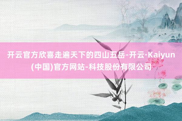 开云官方欣喜走遍天下的四山五岳-开云·Kaiyun(中国)官方网站-科技股份有限公司