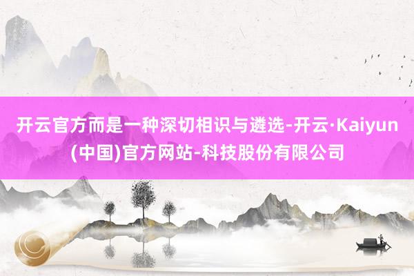 开云官方而是一种深切相识与遴选-开云·Kaiyun(中国)官方网站-科技股份有限公司