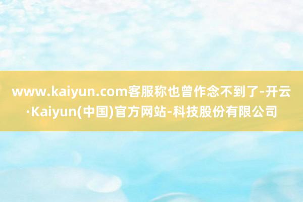 www.kaiyun.com客服称也曾作念不到了-开云·Kaiyun(中国)官方网站-科技股份有限公司