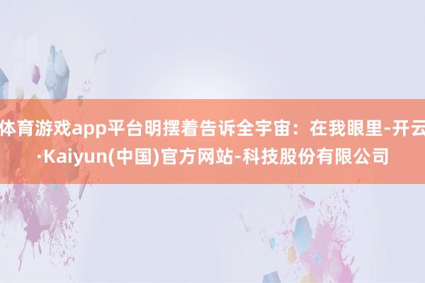 体育游戏app平台明摆着告诉全宇宙：在我眼里-开云·Kaiyun(中国)官方网站-科技股份有限公司