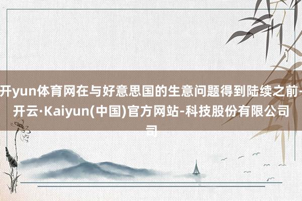 开yun体育网在与好意思国的生意问题得到陆续之前-开云·Kaiyun(中国)官方网站-科技股份有限公司