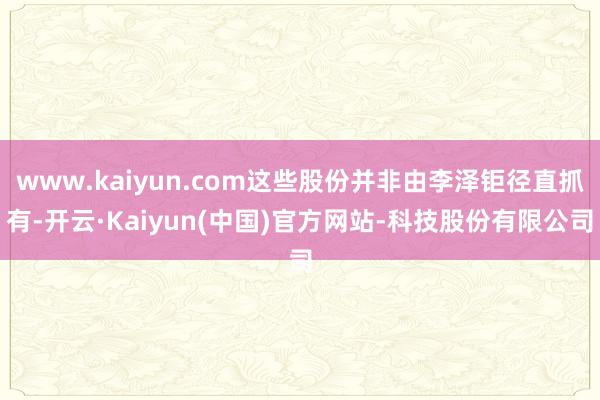 www.kaiyun.com这些股份并非由李泽钜径直抓有-开云·Kaiyun(中国)官方网站-科技股份有限公司