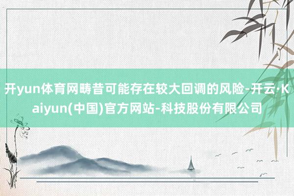 开yun体育网畴昔可能存在较大回调的风险-开云·Kaiyun(中国)官方网站-科技股份有限公司