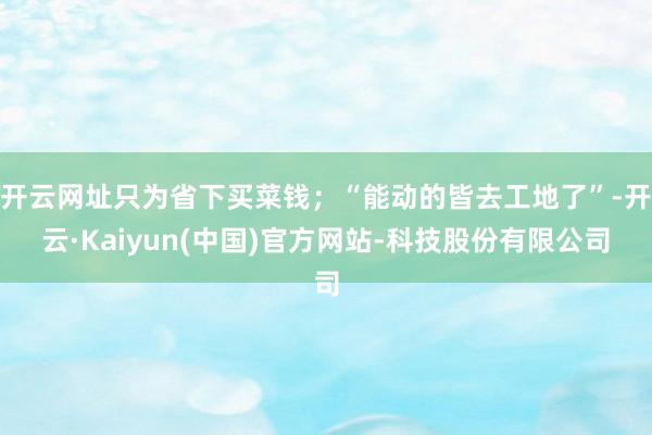 开云网址只为省下买菜钱；“能动的皆去工地了”-开云·Kaiyun(中国)官方网站-科技股份有限公司