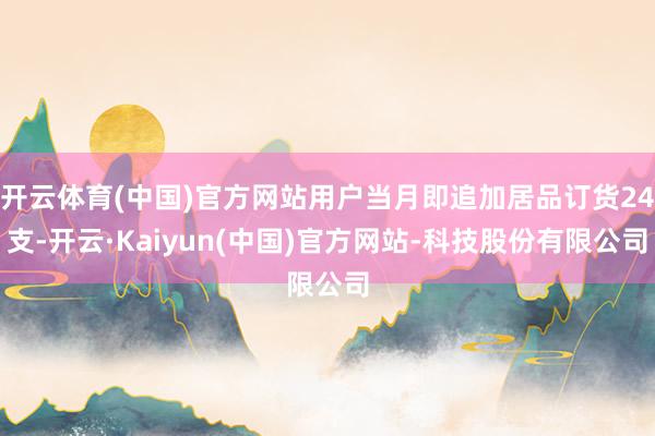 开云体育(中国)官方网站用户当月即追加居品订货24支-开云·Kaiyun(中国)官方网站-科技股份有限公司