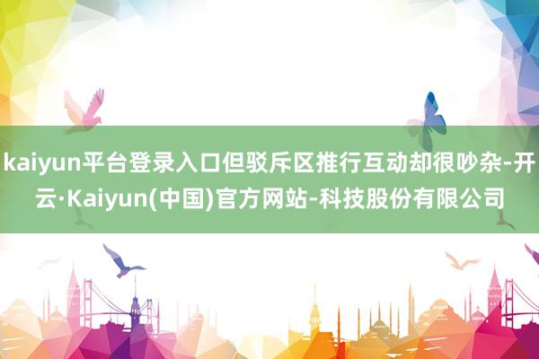 kaiyun平台登录入口但驳斥区推行互动却很吵杂-开云·Kaiyun(中国)官方网站-科技股份有限公司