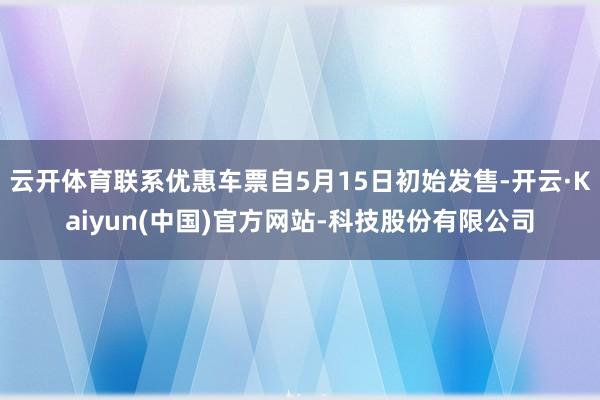 云开体育联系优惠车票自5月15日初始发售-开云·Kaiyun(中国)官方网站-科技股份有限公司