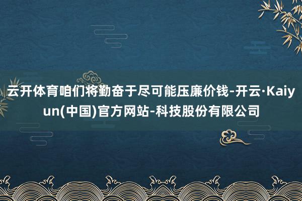 云开体育咱们将勤奋于尽可能压廉价钱-开云·Kaiyun(中国)官方网站-科技股份有限公司