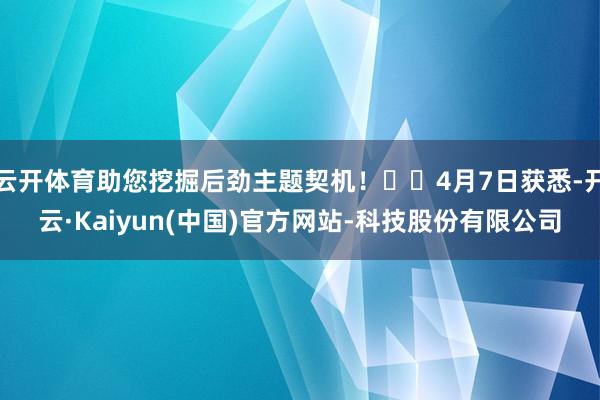 云开体育助您挖掘后劲主题契机！		4月7日获悉-开云·Kaiyun(中国)官方网站-科技股份有限公司