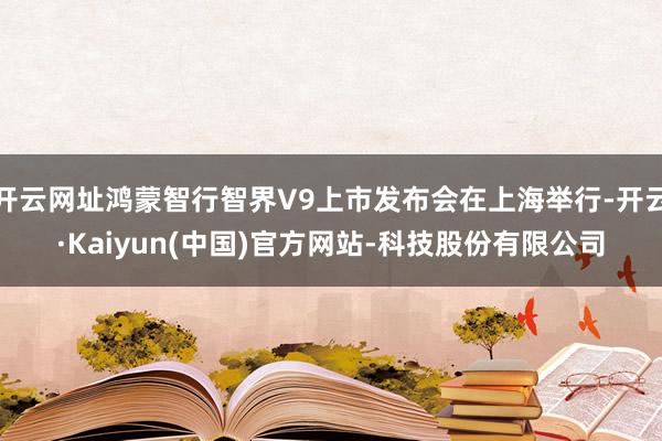 开云网址鸿蒙智行智界V9上市发布会在上海举行-开云·Kaiyun(中国)官方网站-科技股份有限公司