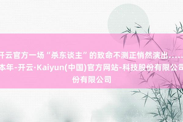 开云官方一场“杀东谈主”的致命不测正悄然演出……本年-开云·Kaiyun(中国)官方网站-科技股份有限公司