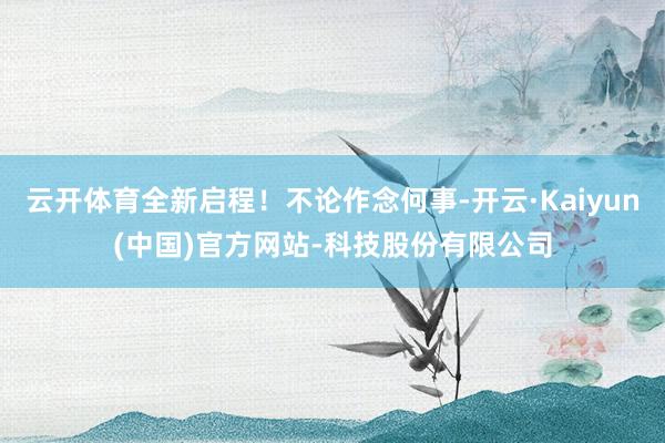 云开体育全新启程!不论作念何事-开云·Kaiyun(中国)官方网站-科技股份有限公司