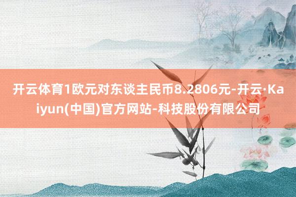 开云体育1欧元对东谈主民币8.2806元-开云·Kaiyun(中国)官方网站-科技股份有限公司