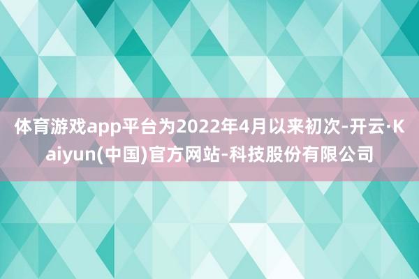 体育游戏app平台为2022年4月以来初次-开云·Kaiyun(中国)官方网站-科技股份有限公司