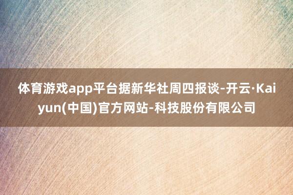 体育游戏app平台　　据新华社周四报谈-开云·Kaiyun(中国)官方网站-科技股份有限公司