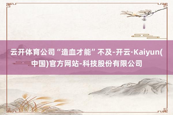 云开体育公司“造血才能”不及-开云·Kaiyun(中国)官方网站-科技股份有限公司