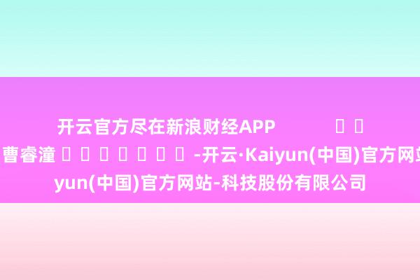 开云官方尽在新浪财经APP            						包袱剪辑：曹睿潼 							-开云·Kaiyun(中国)官方网站-科技股份有限公司