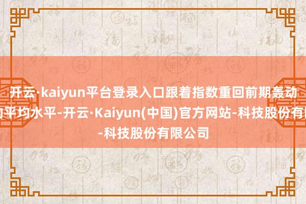 开云·kaiyun平台登录入口跟着指数重回前期轰动区间的平均水平-开云·Kaiyun(中国)官方网站-科技股份有限公司