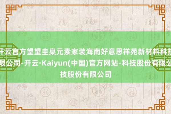 开云官方望望圭臬元素家装海南好意思祥苑新材料科技有限公司-开云·Kaiyun(中国)官方网站-科技股份有限公司