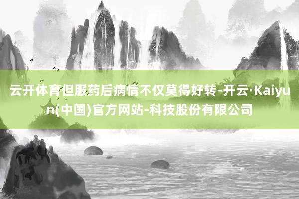 云开体育但服药后病情不仅莫得好转-开云·Kaiyun(中国)官方网站-科技股份有限公司