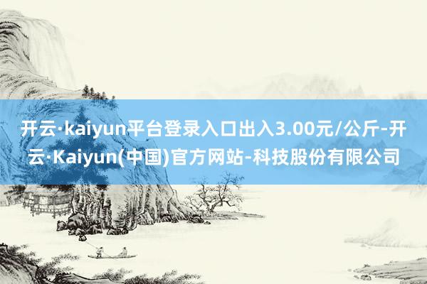 开云·kaiyun平台登录入口出入3.00元/公斤-开云·Kaiyun(中国)官方网站-科技股份有限公司