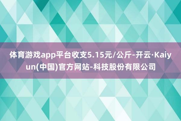 体育游戏app平台收支5.15元/公斤-开云·Kaiyun(中国)官方网站-科技股份有限公司