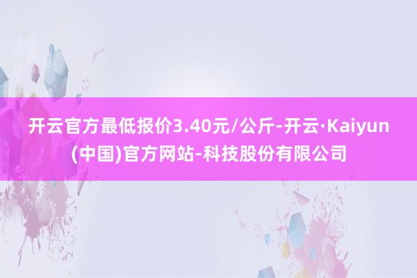 开云官方最低报价3.40元/公斤-开云·Kaiyun(中国)官方网站-科技股份有限公司