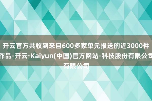 开云官方共收到来自600多家单元报送的近3000件作品-开云·Kaiyun(中国)官方网站-科技股份有限公司