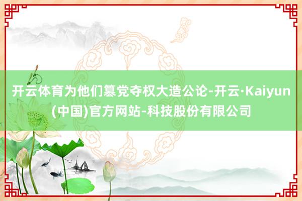 开云体育为他们篡党夺权大造公论-开云·Kaiyun(中国)官方网站-科技股份有限公司