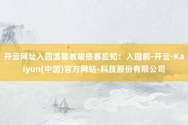 开云网址入园温馨教唆搭客应知:入园前-开云·Kaiyun(中国)官方网站-科技股份有限公司