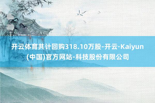 开云体育共计回购318.10万股-开云·Kaiyun(中国)官方网站-科技股份有限公司