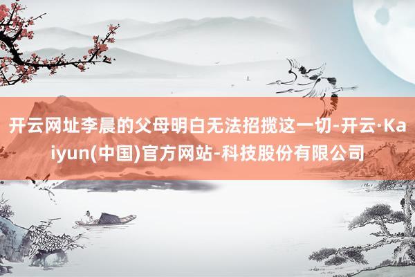 开云网址李晨的父母明白无法招揽这一切-开云·Kaiyun(中国)官方网站-科技股份有限公司