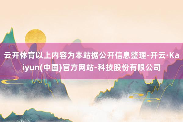 云开体育以上内容为本站据公开信息整理-开云·Kaiyun(中国)官方网站-科技股份有限公司