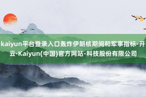kaiyun平台登录入口轰炸伊朗核期间和军事指标-开云·Kaiyun(中国)官方网站-科技股份有限公司