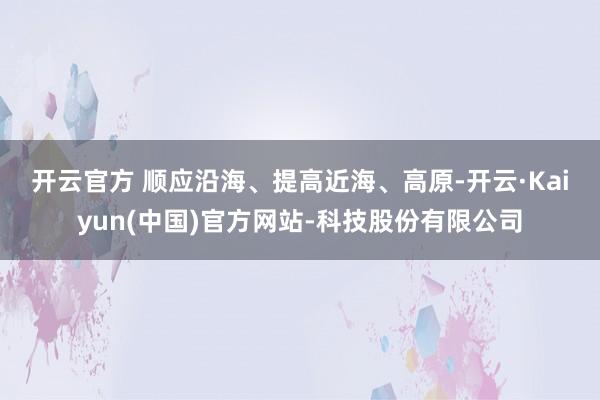 开云官方 　　顺应沿海、提高近海、高原-开云·Kaiyun(中国)官方网站-科技股份有限公司
