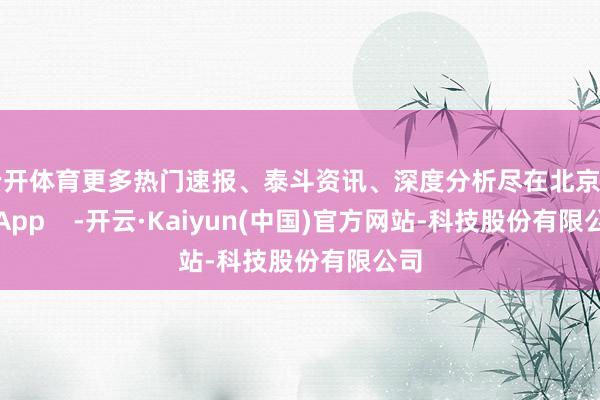 云开体育更多热门速报、泰斗资讯、深度分析尽在北京日报App    -开云·Kaiyun(中国)官方网站-科技股份有限公司