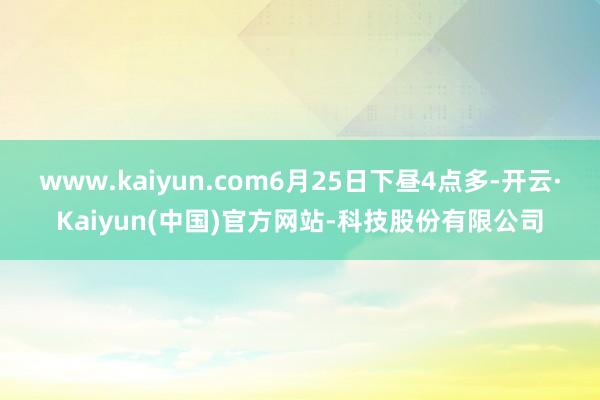 www.kaiyun.com6月25日下昼4点多-开云·Kaiyun(中国)官方网站-科技股份有限公司