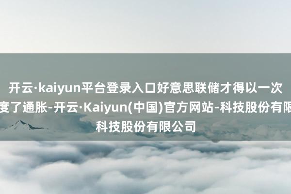 开云·kaiyun平台登录入口好意思联储才得以一次次限度了通胀-开云·Kaiyun(中国)官方网站-科技股份有限公司