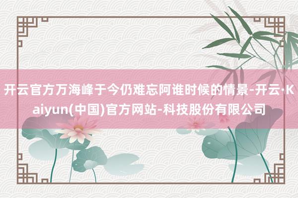 开云官方万海峰于今仍难忘阿谁时候的情景-开云·Kaiyun(中国)官方网站-科技股份有限公司