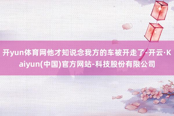 开yun体育网他才知说念我方的车被开走了-开云·Kaiyun(中国)官方网站-科技股份有限公司