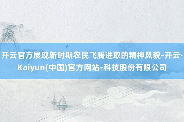开云官方展现新时期农民飞腾进取的精神风貌-开云·Kaiyun(中国)官方网站-科技股份有限公司