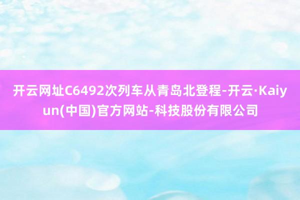开云网址C6492次列车从青岛北登程-开云·Kaiyun(中国)官方网站-科技股份有限公司