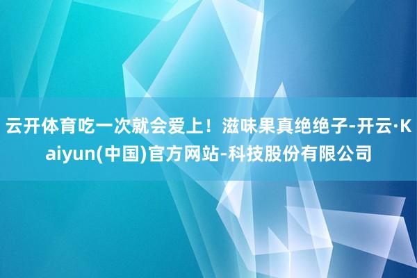 云开体育吃一次就会爱上！滋味果真绝绝子-开云·Kaiyun(中国)官方网站-科技股份有限公司