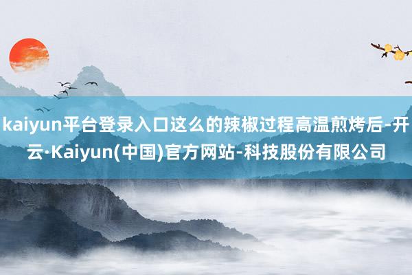 kaiyun平台登录入口这么的辣椒过程高温煎烤后-开云·Kaiyun(中国)官方网站-科技股份有限公司