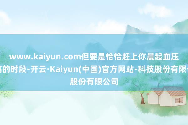 www.kaiyun.com但要是恰恰赶上你晨起血压最高的时段-开云·Kaiyun(中国)官方网站-科技股份有限公司