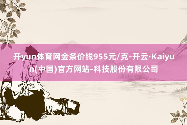 开yun体育网金条价钱955元/克-开云·Kaiyun(中国)官方网站-科技股份有限公司