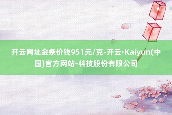 开云网址金条价钱951元/克-开云·Kaiyun(中国)官方网站-科技股份有限公司